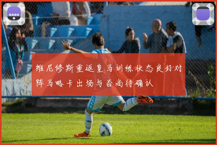 维尼修斯重返皇马训练状态良好对阵马略卡出场与否尚待确认