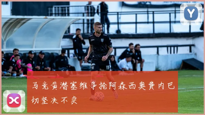 马竞黄潜塞维争抢阿森西奥费内巴切坚决不卖