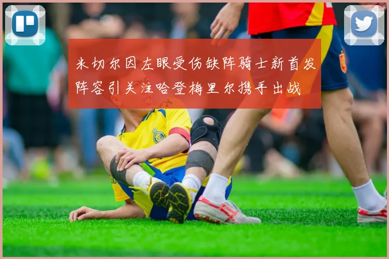 米切尔因左眼受伤缺阵骑士新首发阵容引关注哈登梅里尔携手出战