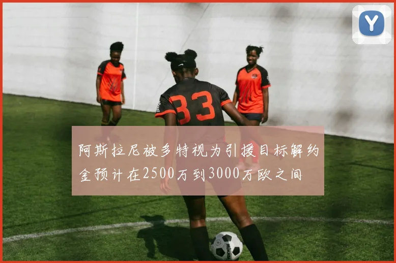 阿斯拉尼被多特视为引援目标解约金预计在2500万到3000万欧之间