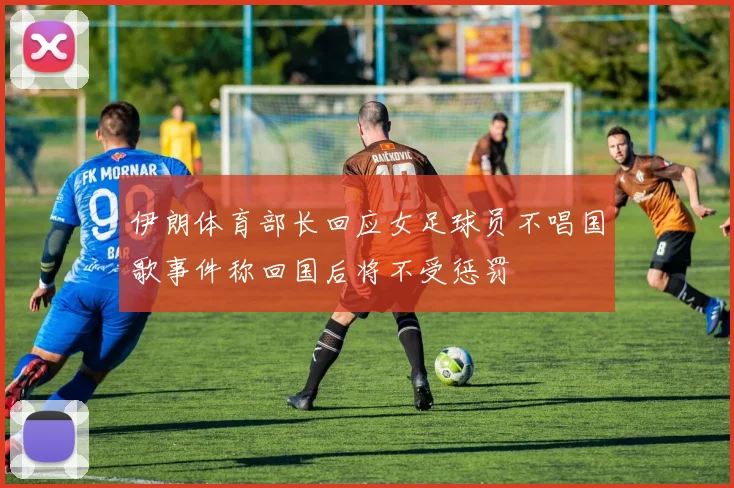 伊朗体育部长回应女足球员不唱国歌事件称回国后将不受惩罚