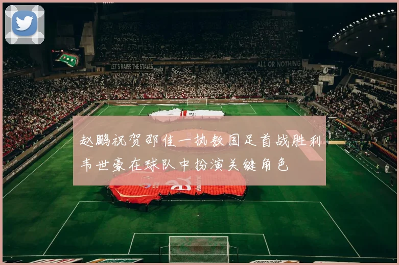 赵鹏祝贺邵佳一执教国足首战胜利韦世豪在球队中扮演关键角色