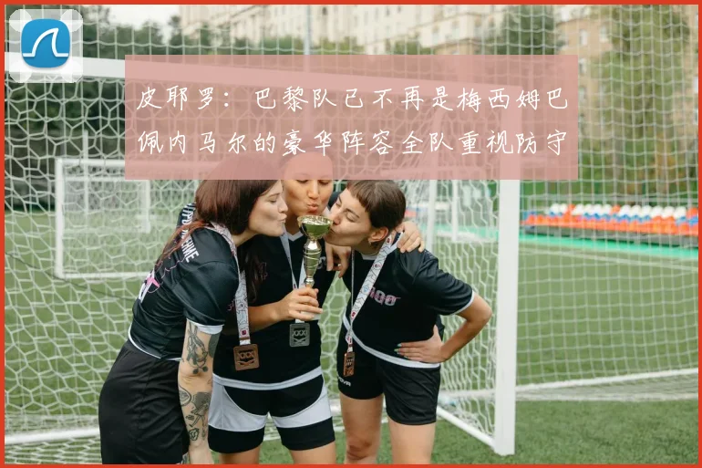 皮耶罗：巴黎队已不再是梅西姆巴佩内马尔的豪华阵容全队重视防守
