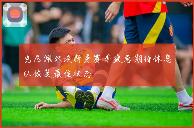 克尼佩尔谈新秀赛季疲惫期待休息以恢复最佳状态