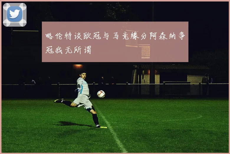 略伦特谈欧冠与马竞缘分阿森纳争冠我无所谓