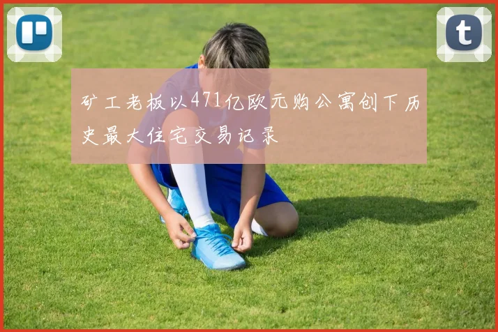 矿工老板以471亿欧元购公寓创下历史最大住宅交易记录
