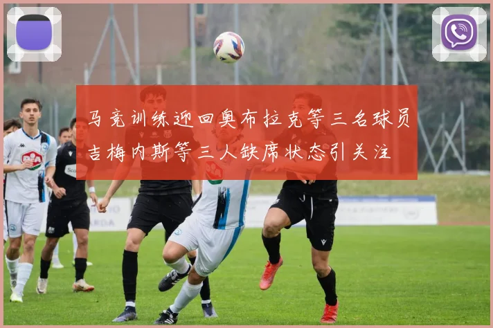 马竞训练迎回奥布拉克等三名球员吉梅内斯等三人缺席状态引关注
