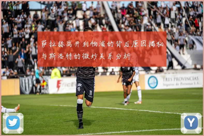 萨拉赫离开利物浦的背后原因揭秘与斯洛特的微妙关系分析
