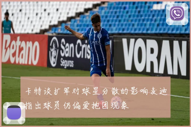 卡特谈扩军对球星分散的影响麦迪指出球员仍偏爱抱团现象