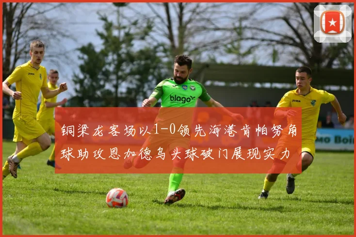 铜梁龙客场以1-0领先海港肯帕努角球助攻恩加德乌头球破门展现实力
