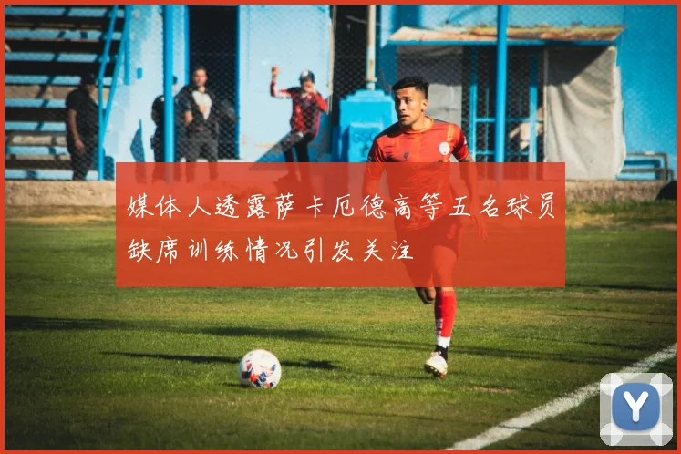 媒体人透露萨卡厄德高等五名球员缺席训练情况引发关注