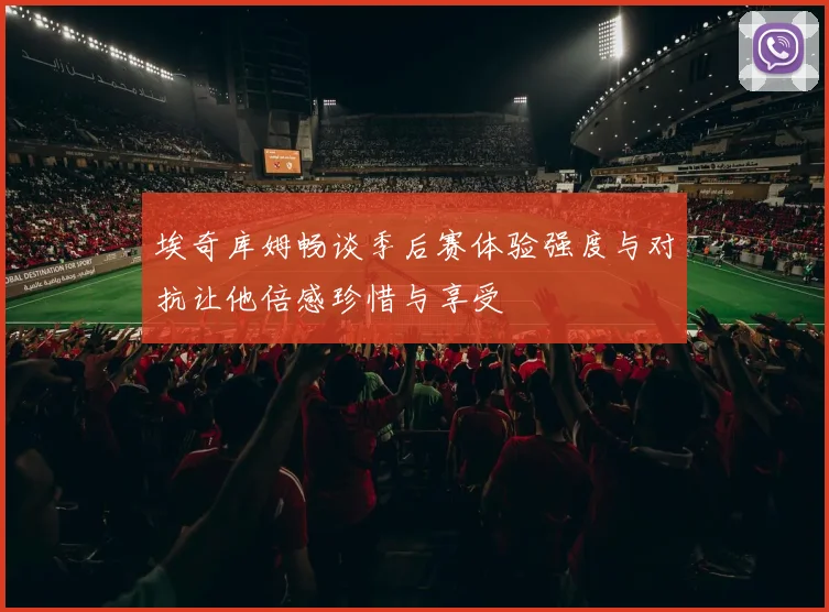 埃奇库姆畅谈季后赛体验强度与对抗让他倍感珍惜与享受