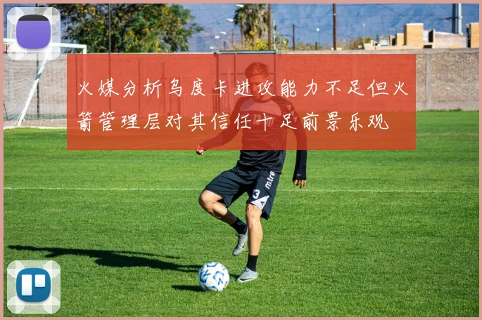 火媒分析乌度卡进攻能力不足但火箭管理层对其信任十足前景乐观