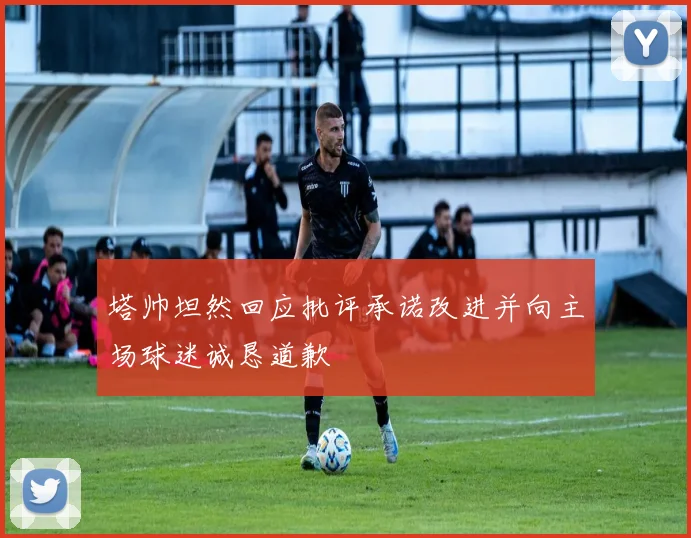 塔帅坦然回应批评承诺改进并向主场球迷诚恳道歉