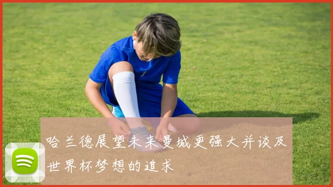 哈兰德展望未来曼城更强大并谈及世界杯梦想的追求