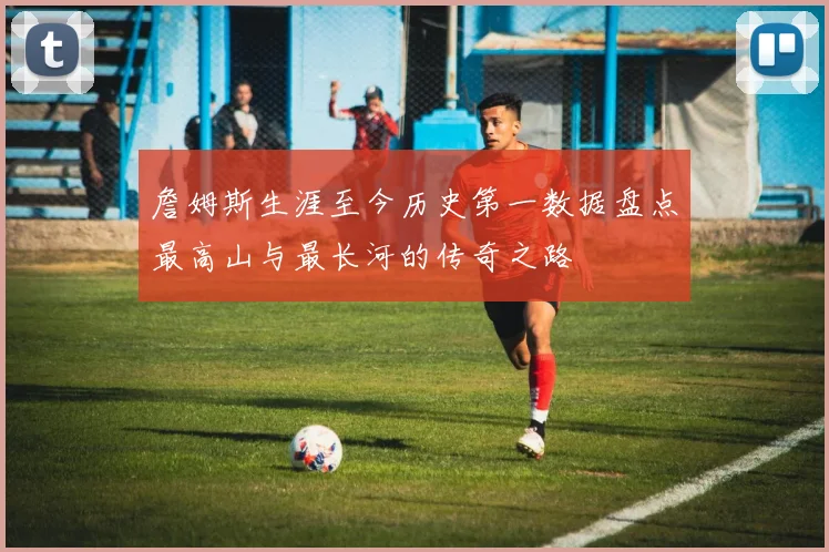 詹姆斯生涯至今历史第一数据盘点最高山与最长河的传奇之路