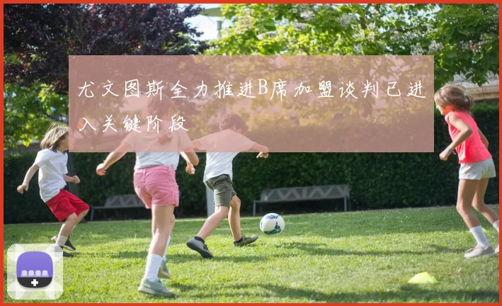 尤文图斯全力推进B席加盟谈判已进入关键阶段