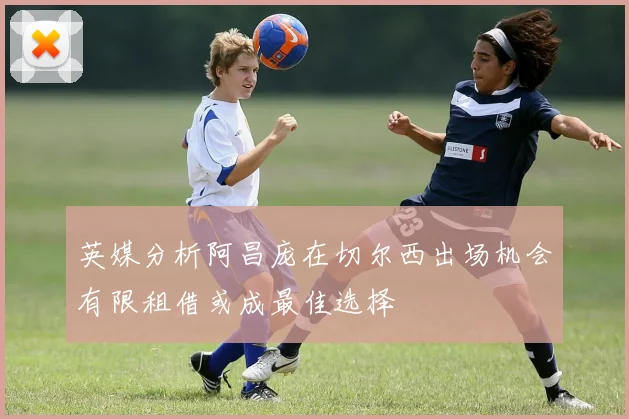 英媒分析阿昌庞在切尔西出场机会有限租借或成最佳选择