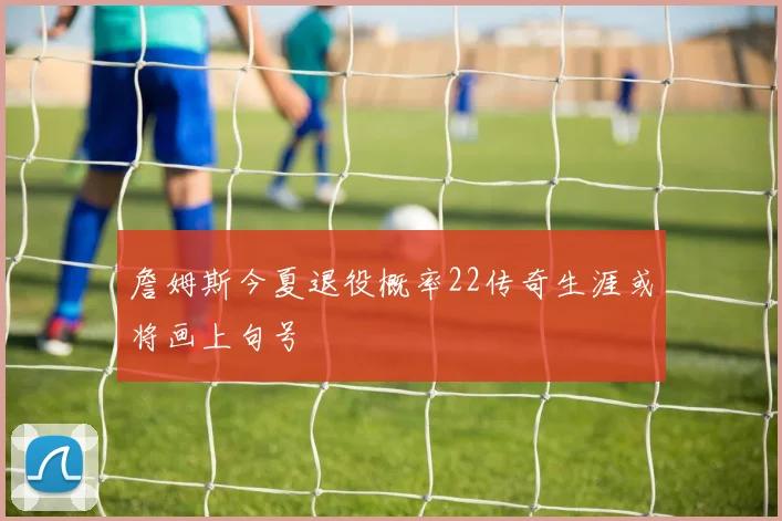 詹姆斯今夏退役概率22传奇生涯或将画上句号