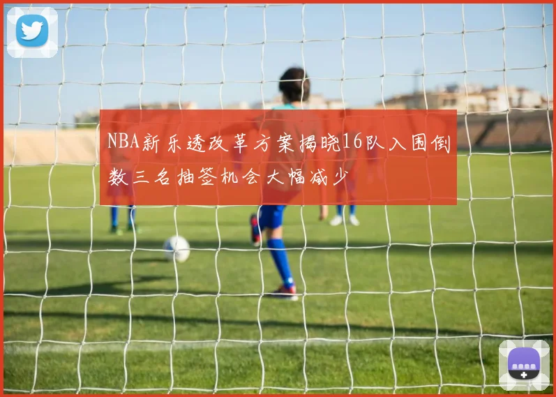 NBA新乐透改革方案揭晓16队入围倒数三名抽签机会大幅减少