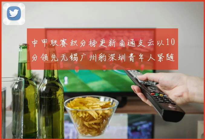 中甲联赛积分榜更新南通支云以10分领先无锡广州豹深圳青年人紧随其后