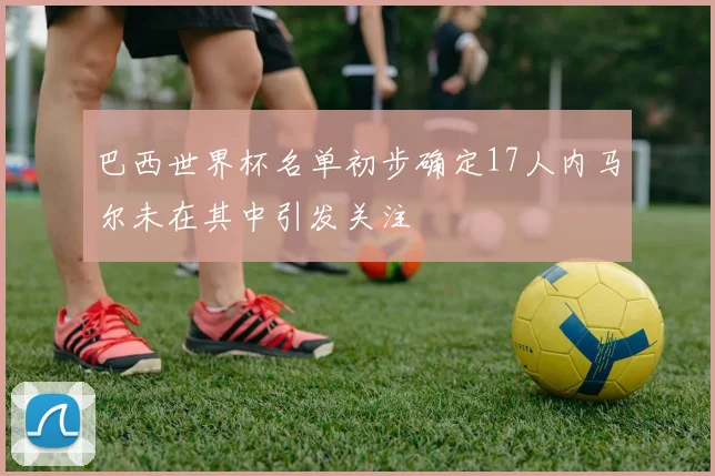 巴西世界杯名单初步确定17人内马尔未在其中引发关注