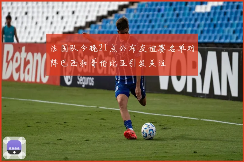 法国队今晚21点公布友谊赛名单对阵巴西和哥伦比亚引发关注