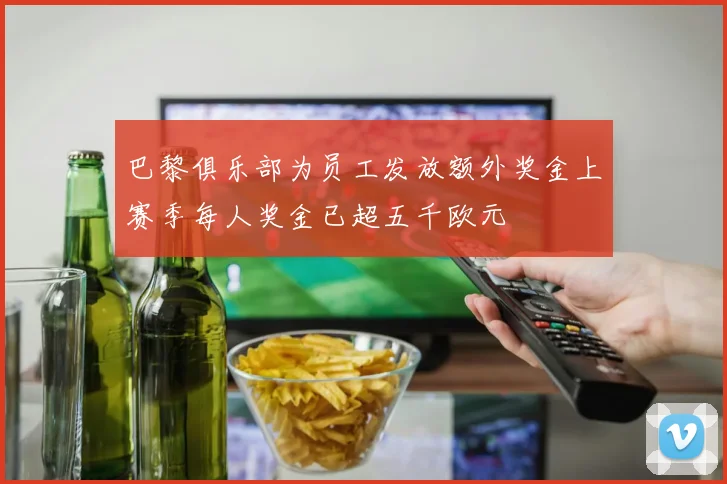 巴黎俱乐部为员工发放额外奖金上赛季每人奖金已超五千欧元