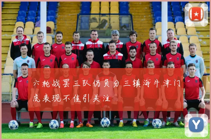 六轮战罢三队仍负分三镇海牛津门虎表现不佳引关注