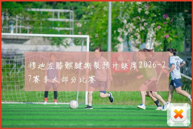 穆迪左膝髌腱撕裂预计缺席2026-27赛季大部分比赛