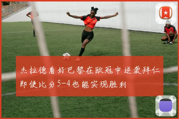 杰拉德看好巴黎在欧冠中逆袭拜仁即使比分5-4也能实现胜利