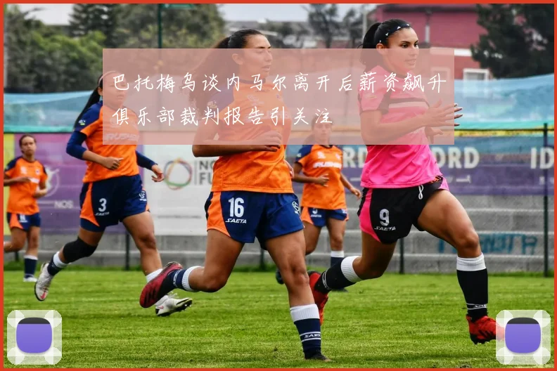巴托梅乌谈内马尔离开后薪资飙升俱乐部裁判报告引关注