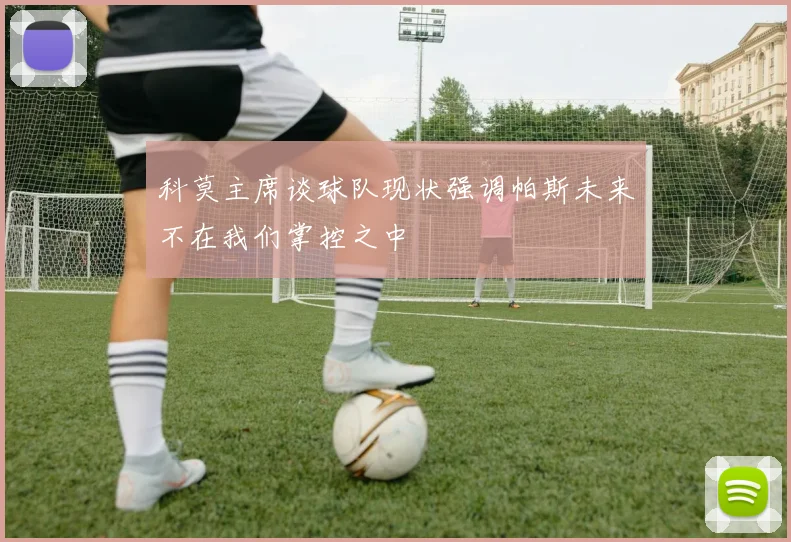 科莫主席谈球队现状强调帕斯未来不在我们掌控之中
