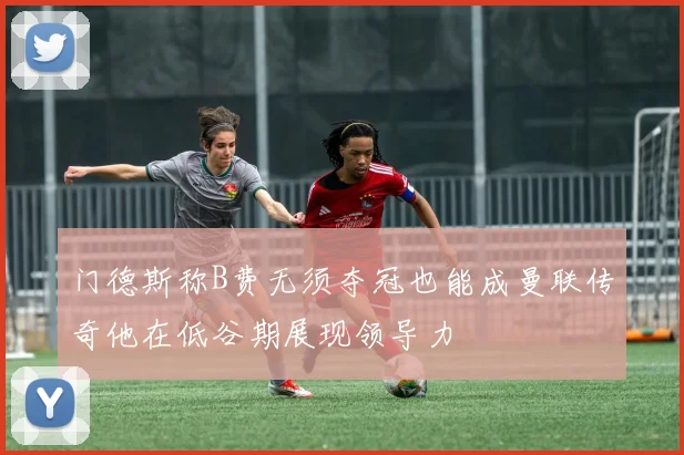 门德斯称B费无须夺冠也能成曼联传奇他在低谷期展现领导力